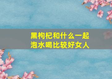 黑枸杞和什么一起泡水喝比较好女人