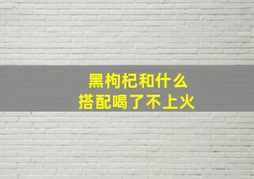 黑枸杞和什么搭配喝了不上火