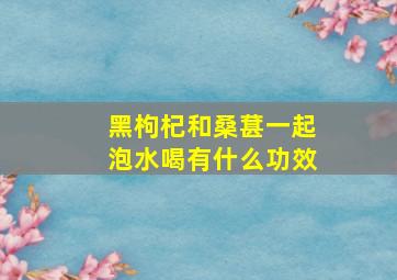 黑枸杞和桑葚一起泡水喝有什么功效