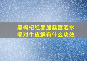 黑枸杞红枣加桑葚泡水喝对牛皮鲜有什么功效