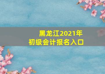 黑龙江2021年初级会计报名入口