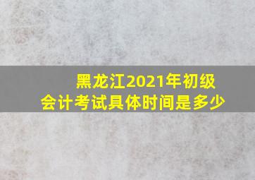 黑龙江2021年初级会计考试具体时间是多少