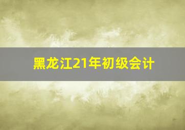 黑龙江21年初级会计