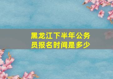 黑龙江下半年公务员报名时间是多少