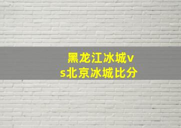 黑龙江冰城vs北京冰城比分