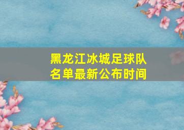 黑龙江冰城足球队名单最新公布时间