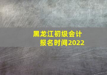 黑龙江初级会计报名时间2022