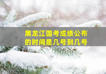 黑龙江国考成绩公布的时间是几号到几号