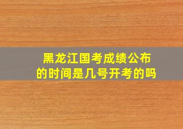 黑龙江国考成绩公布的时间是几号开考的吗