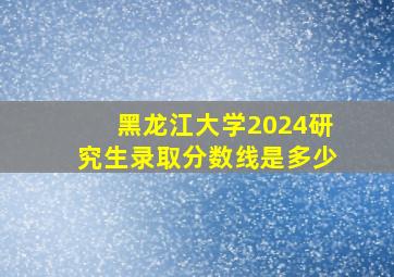 黑龙江大学2024研究生录取分数线是多少