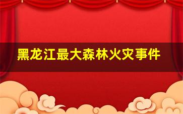 黑龙江最大森林火灾事件