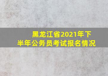 黑龙江省2021年下半年公务员考试报名情况