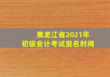 黑龙江省2021年初级会计考试报名时间