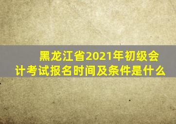 黑龙江省2021年初级会计考试报名时间及条件是什么