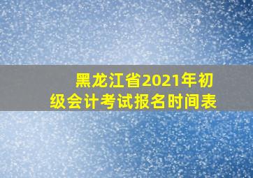 黑龙江省2021年初级会计考试报名时间表