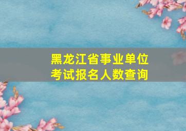 黑龙江省事业单位考试报名人数查询