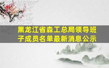 黑龙江省森工总局领导班子成员名单最新消息公示