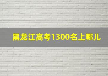 黑龙江高考1300名上哪儿