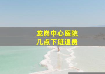 龙岗中心医院几点下班退费