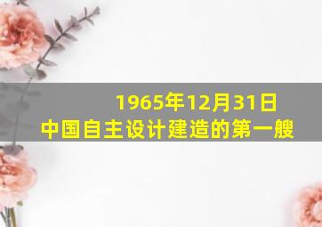 1965年12月31日中国自主设计建造的第一艘