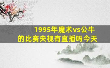 1995年魔术vs公牛的比赛央视有直播吗今天