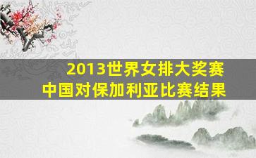 2013世界女排大奖赛中国对保加利亚比赛结果