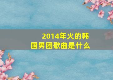 2014年火的韩国男团歌曲是什么