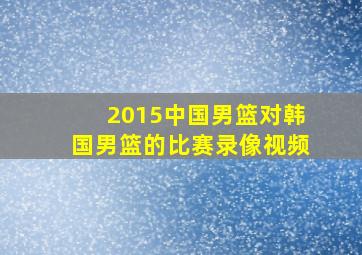 2015中国男篮对韩国男篮的比赛录像视频