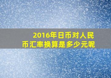 2016年日币对人民币汇率换算是多少元呢