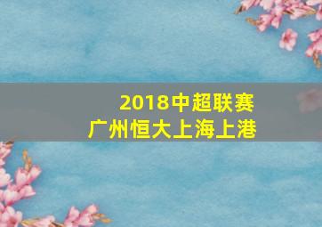 2018中超联赛广州恒大上海上港