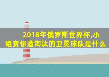 2018年俄罗斯世界杯,小组赛惨遭淘汰的卫冕球队是什么