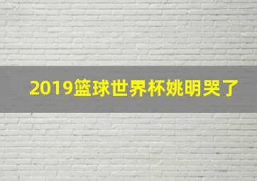 2019篮球世界杯姚明哭了