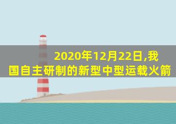 2020年12月22日,我国自主研制的新型中型运载火箭