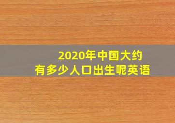 2020年中国大约有多少人口出生呢英语