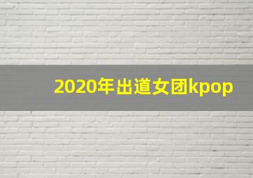 2020年出道女团kpop