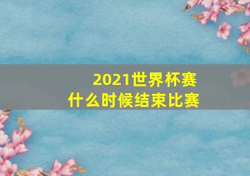 2021世界杯赛什么时候结束比赛