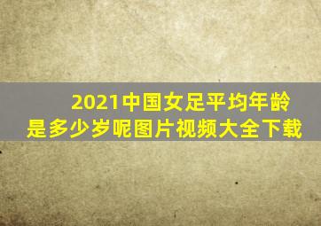 2021中国女足平均年龄是多少岁呢图片视频大全下载