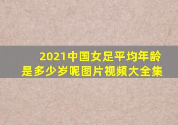 2021中国女足平均年龄是多少岁呢图片视频大全集