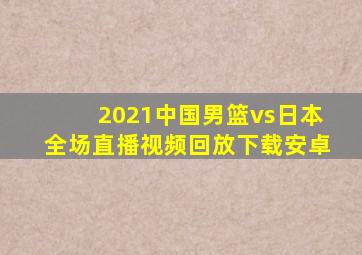 2021中国男篮vs日本全场直播视频回放下载安卓