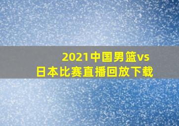 2021中国男篮vs日本比赛直播回放下载