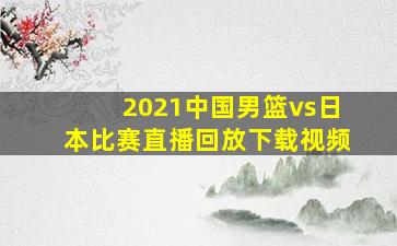 2021中国男篮vs日本比赛直播回放下载视频