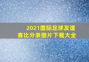 2021国际足球友谊赛比分表图片下载大全