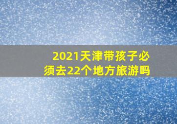 2021天津带孩子必须去22个地方旅游吗