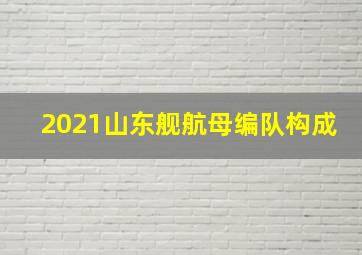 2021山东舰航母编队构成