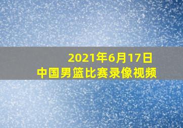 2021年6月17日中国男篮比赛录像视频