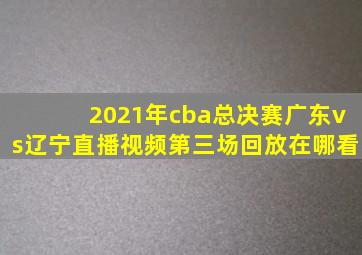 2021年cba总决赛广东vs辽宁直播视频第三场回放在哪看