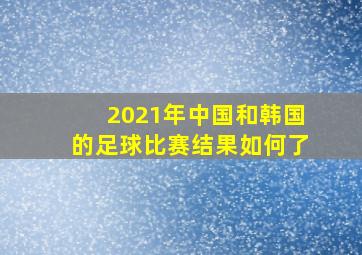 2021年中国和韩国的足球比赛结果如何了