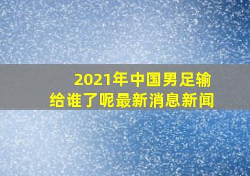 2021年中国男足输给谁了呢最新消息新闻