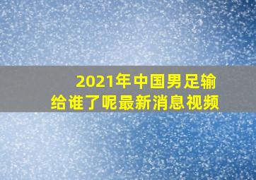 2021年中国男足输给谁了呢最新消息视频