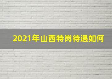 2021年山西特岗待遇如何